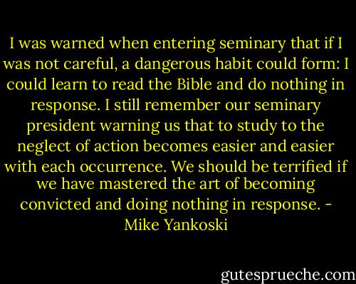 I was warned when entering seminary that if I was not careful, a dangerous habit could form: I could learn to read the Bible and do nothing in response. I still remember our seminary president warning us that to study to the neglect of action becomes easier and easier with each occurrence. We should be terrified if we have mastered the art of becoming convicted and doing nothing in response. - Mike Yankoski