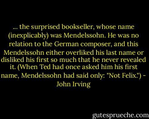 ... the surprised bookseller, whose name (inexplicably) was Mendelssohn. He was no relation to the German composer, and this Mendelssohn either overliked his last name or disliked his first so much that he never revealed it. (When Ted had once asked him his first name, Mendelssohn had said only: "Not Felix.") - John Irving