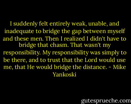I suddenly felt entirely weak, unable, and inadequate to bridge the gap between myself and these men. Then I realized I didn't have to bridge that chasm. That wasn't my responsibility. My responsibility was simply to be there, and to trust that the Lord would use me, that He would bridge the distance. - Mike Yankoski