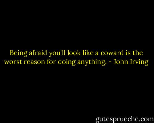 Being afraid you'll look like a coward is the worst reason for doing anything. - John Irving