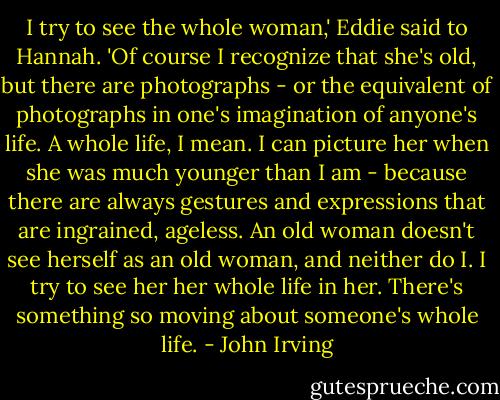 I try to see the whole woman,' Eddie said to Hannah. 'Of course I recognize that she's old, but there are photographs - or the equivalent of photographs in one's imagination of anyone's life. A whole life, I mean. I can picture her when she was much younger than I am - because there are always gestures and expressions that are ingrained, ageless. An old woman doesn't see herself as an old woman, and neither do I. I try to see her her whole life in her. There's something so moving about someone's whole life. - John Irving