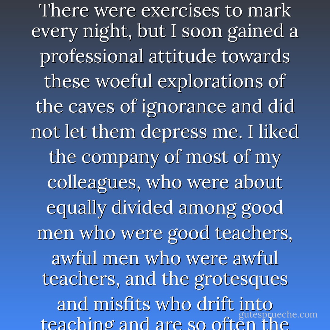Schoolmastering kept me busy by day and part of each night. I was an assistant housemaster, with a fine big room under the eaves of the main building, and a wretched kennel of a bedroom, and rights in a bathroom used by two or three other resident masters. I taught all day, but my wooden leg mercifully spared me from the nuisance of having to supervise sports after school. There were exercises to mark every night, but I soon gained a professional attitude towards these woeful explorations of the caves of ignorance and did not let them depress me. I liked the company of most of my colleagues, who were about equally divided among good men who were good teachers, awful men who were awful teachers, and the grotesques and misfits who drift into teaching and are so often the most educative influences a boy meets in school. If a boy can't have a good teacher, give him a psychological cripple or an exotic failure to cope with; don't just give him a bad, dull teacher. This is where the private schools score over state-run schools; they can accommodate a few cultured madmen on the staff without having to offer explanations. - Robertson Davies