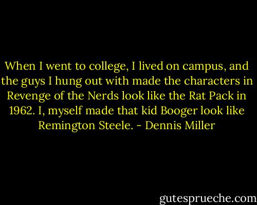 When I went to college, I lived on campus, and the guys I hung out with made the characters in Revenge of the Nerds look like the Rat Pack in 1962. I, myself made that kid Booger look like Remington Steele. - Dennis Miller