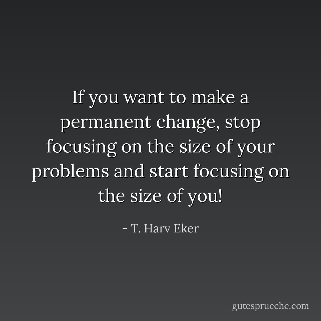 If you want to make a permanent change, stop focusing on the size of your problems and start focusing on the size of you! - T. Harv Eker