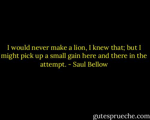 I would never make a lion, I knew that; but I might pick up a small gain here and there in the attempt. - Saul Bellow