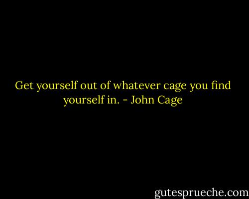 Get yourself out of whatever cage you find yourself in. - John Cage