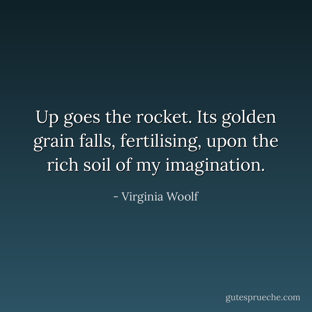 Up goes the rocket. Its golden grain falls, fertilising, upon the rich soil of my imagination. - Virginia Woolf