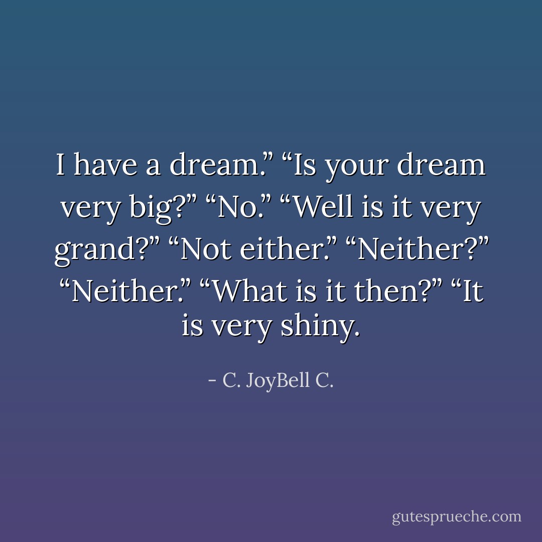 I have a dream.” “Is your dream very big?” “No.” “Well is it very grand?” “Not either.” “Neither?” “Neither.” “What is it then?” “It is very shiny. - C. JoyBell C.