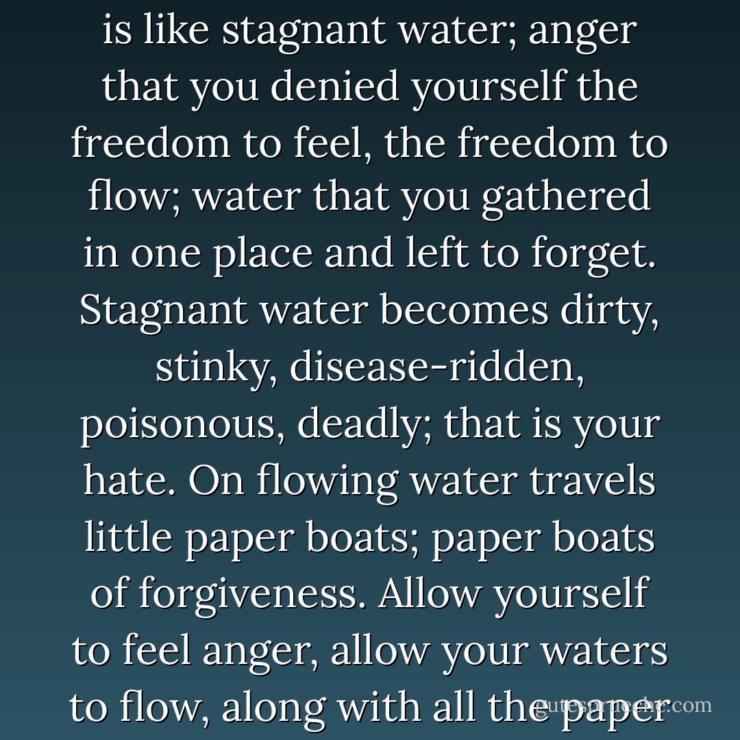 Anger is like flowing water; there's nothing wrong with it as long as you let it flow. Hate is like stagnant water; anger that you denied yourself the freedom to feel, the freedom to flow; water that you gathered in one place and left to forget. Stagnant water becomes dirty, stinky, disease-ridden, poisonous, deadly; that is your hate. On flowing water travels little paper boats; paper boats of forgiveness. Allow yourself to feel anger, allow your waters to flow, along with all the paper boats of forgiveness. Be human. - C. JoyBell C.