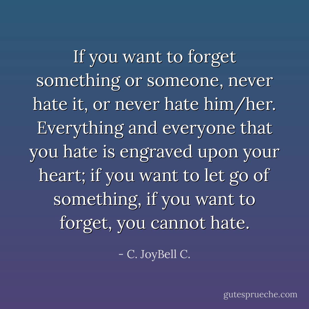 If you want to forget something or someone, never hate it, or never hate him/her. Everything and everyone that you hate is engraved upon your heart; if you want to let go of something, if you want to forget, you cannot hate. - C. JoyBell C.