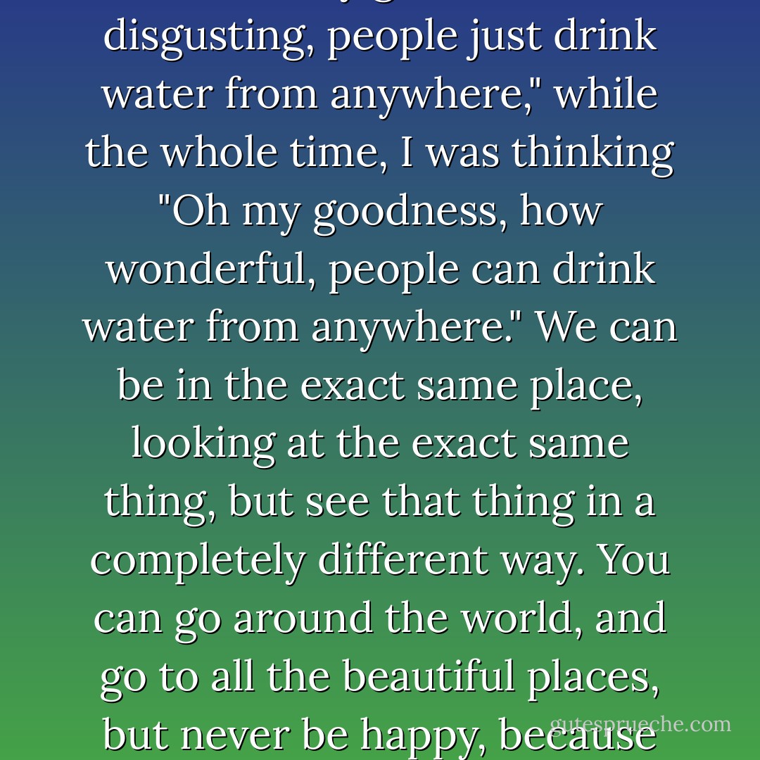 When I was in Piazza di Spagna, in Rome, I watched (along with others) how many locals came to drink water from the fountain there. The people beside me said to each other "Oh my goodness, how disgusting, people just drink water from anywhere," while the whole time, I was thinking "Oh my goodness, how wonderful, people can drink water from anywhere." We can be in the exact same place, looking at the exact same thing, but see that thing in a completely different way. You can go around the world, and go to all the beautiful places, but never be happy, because happiness is something that you bring inside of you, it is not where you are or what you are looking at, but it is how you are and how you look at. - C. JoyBell C.