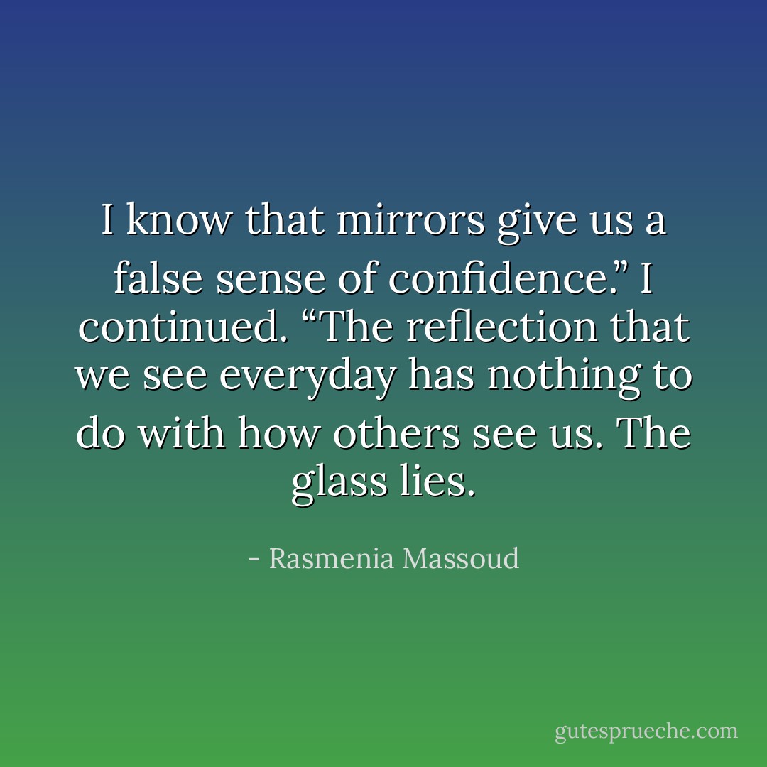 I know that mirrors give us a false sense of confidence.” I continued. “The reflection that we see everyday has nothing to do with how others see us. The glass lies. - Rasmenia Massoud