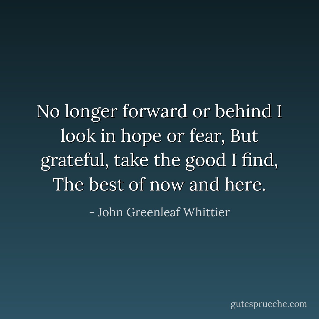 No longer forward or behind<br />I look in hope or fear,<br />But grateful, take the good I find,<br />The best of now and here. - John Greenleaf Whittier