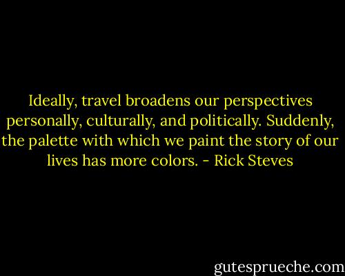 Ideally, travel broadens our perspectives personally, culturally, and politically. Suddenly, the palette with which we paint the story of our lives has more colors. - Rick Steves