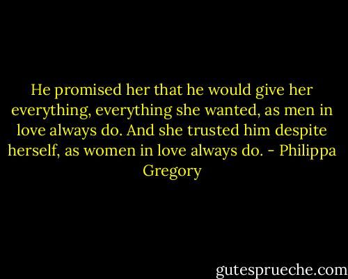 He promised her that he would give her everything, everything she wanted, as men in love always do. And she trusted him despite herself, as women in love always do. - Philippa Gregory