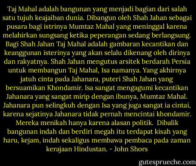 Taj Mahal adalah bangunan yang menjadi bagian dari salah satu tujuh keajaiban dunia. Dibangun oleh Shah Jahan sebagai pusara bagi istrinya Mumtaz Mahal yang meninggal karena melahirkan sungsang ketika peperangan sedang berlangsung. Bagi Shah Jahan Taj Mahal adalah gambaran kecantikan dan keanggunan isterinya yang akan selalu dikenang oleh dirinya dan rakyatnya. Shah Jahan mengutus arsitek berdarah Persia untuk membangun Taj Mahal, Isa namanya. Yang akhirnya jatuh cinta pada Jahanara, puteri Shah Jahan yang bersuamikan Khondamir. Isa sangat mengagumi kecantikan Jahanara yang sangat mirip dengan ibunya, Mumtaz Mahal. Jahanara pun selingkuh dengan Isa yang juga sangat ia cintai, karena sejatinya Jahanara tidak pernah mencintai khondamir. Mereka menikah hanya karena alasan politik. <br />Dibalik bangunan indah dan berdiri megah itu terdapat kisah yang haru, kejam, indah sekaligus membawa pembaca pada zaman kerajaan Hindustan. - John Shors