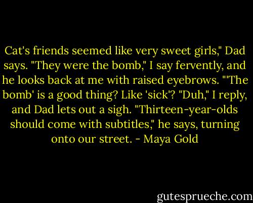Cat's friends seemed like very sweet girls," Dad says.<br />"They were the bomb," I say fervently, and he looks back at me with raised eyebrows.<br />"'The bomb' is a good thing? Like 'sick'?<br />"Duh," I reply, and Dad lets out a sigh.<br />"Thirteen-year-olds should come with subtitles," he says, turning onto our street. - Maya Gold