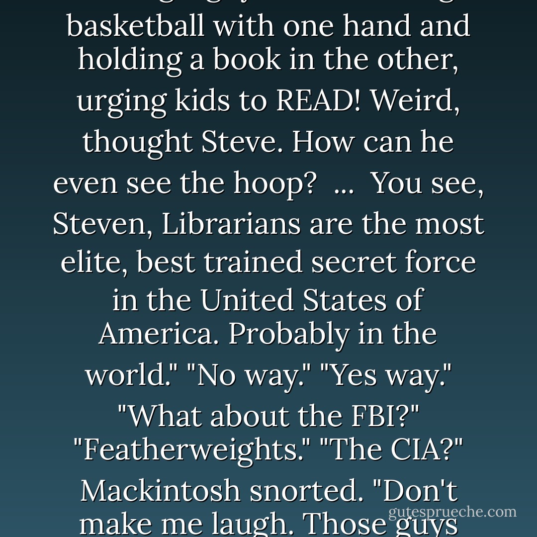 He checked out his surrounding. More books. A drinking fountain. A poster showing a guy slam-dunking a basketball with one hand and holding a book in the other, urging kids to READ! Weird, thought Steve. How can he even see the hoop?<br /><br />...<br /><br />You see, Steven, Librarians are the most elite, best trained secret force in the United States of America. Probably in the world."<br />"No way."<br />"Yes way."<br />"What about the FBI?"<br />"Featherweights."<br />"The CIA?"<br />Mackintosh snorted. "Don't make me laugh. Those guys can't even dunk a basketball andd read a book at the same time. - Mac Barnett