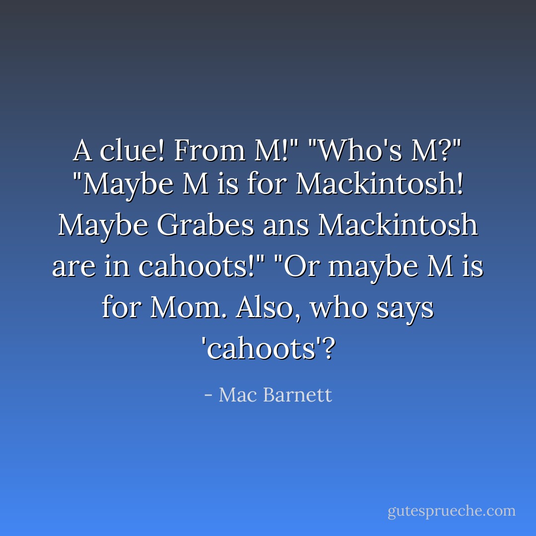 A clue! From M!"<br />"Who's M?"<br />"Maybe M is for Mackintosh! Maybe Grabes ans Mackintosh are in cahoots!"<br />"Or maybe M is for Mom. Also, who says 'cahoots'? - Mac Barnett