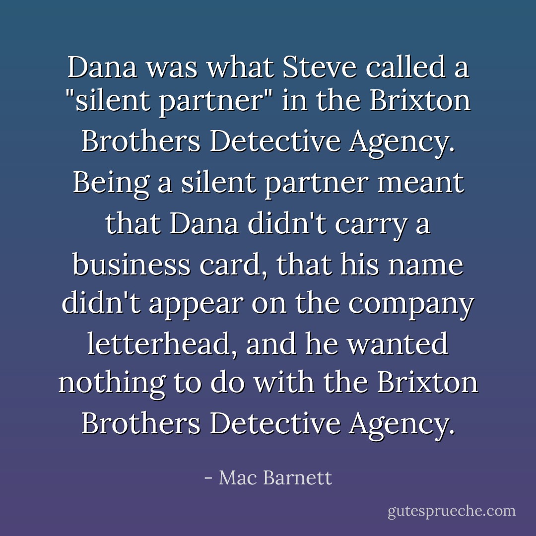 Dana was what Steve called a "silent partner" in the Brixton Brothers Detective Agency. Being a silent partner meant that Dana didn't carry a business card, that his name didn't appear on the company letterhead, and he wanted nothing to do with the Brixton Brothers Detective Agency. - Mac Barnett