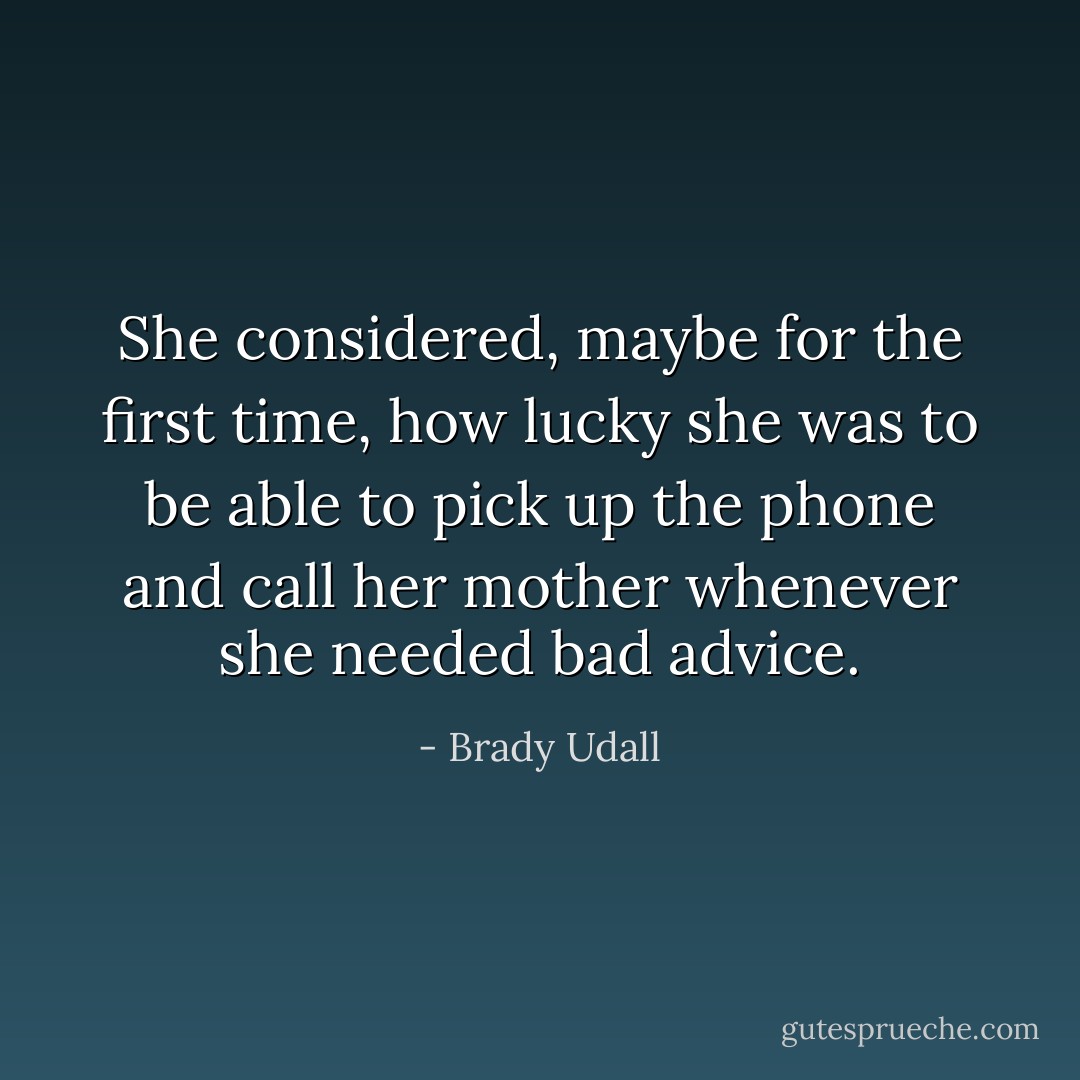 She considered, maybe for the first time, how lucky she was to be able to pick up the phone and call her mother whenever she needed bad advice. - Brady Udall