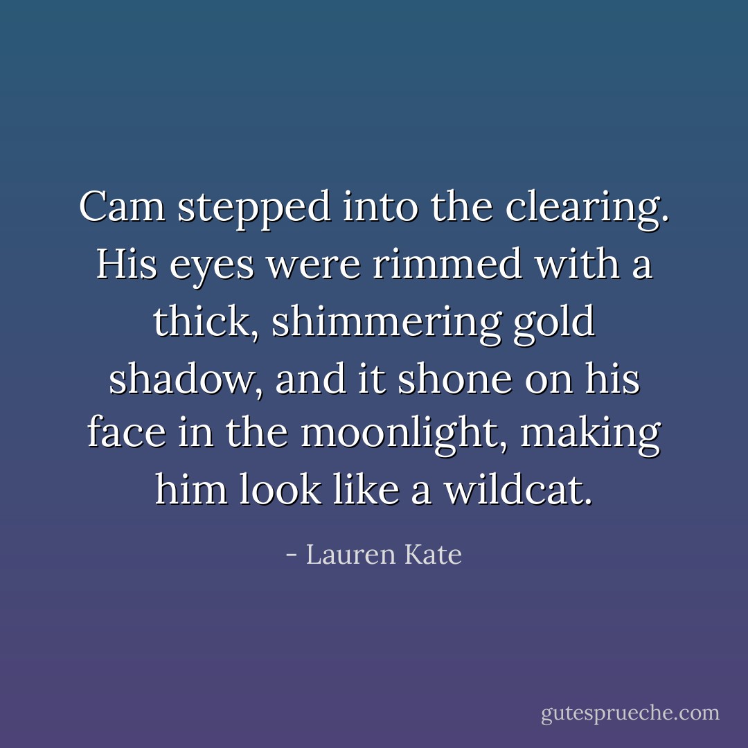 Cam stepped into the clearing. His eyes were rimmed with a thick, shimmering gold shadow, and it shone on his face in the moonlight, making him look like a wildcat. - Lauren Kate