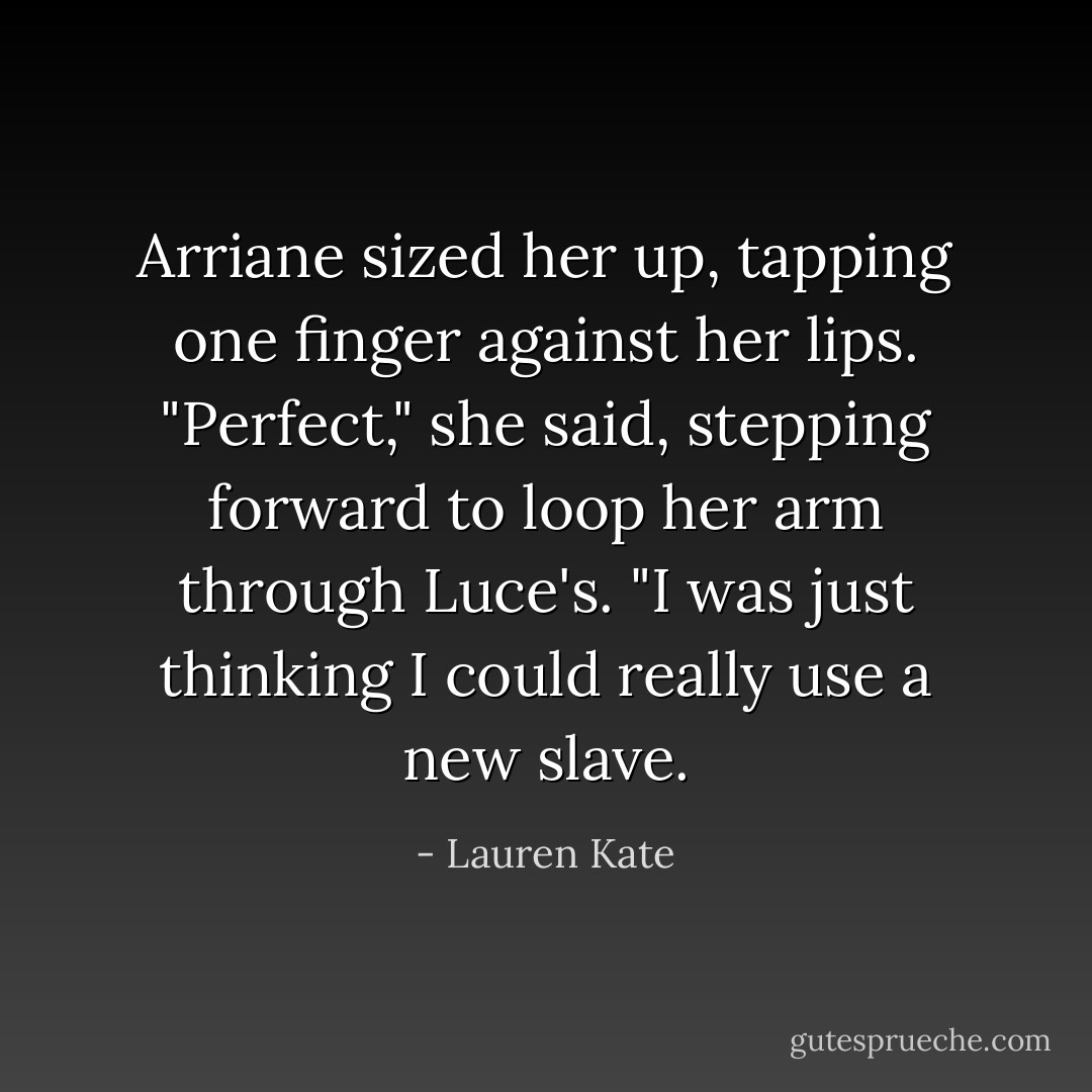 Arriane sized her up, tapping one finger against her lips. "Perfect," she said, stepping forward to loop her arm through Luce's. "I was just thinking I could really use a new slave. - Lauren Kate