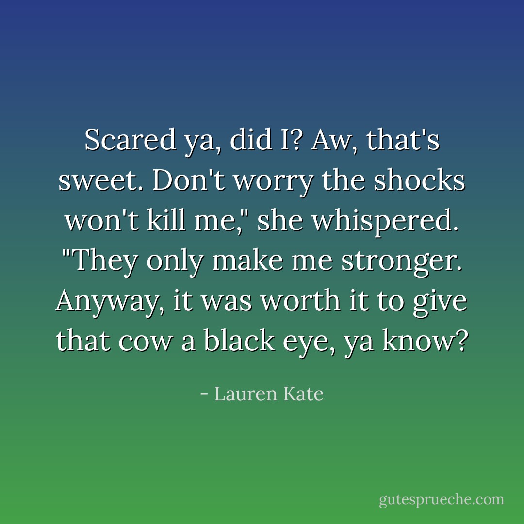 Scared ya, did I? Aw, that's sweet. Don't worry the shocks won't kill me," she whispered. "They only make me stronger. Anyway, it was worth it to give that cow a black eye, ya know? - Lauren Kate