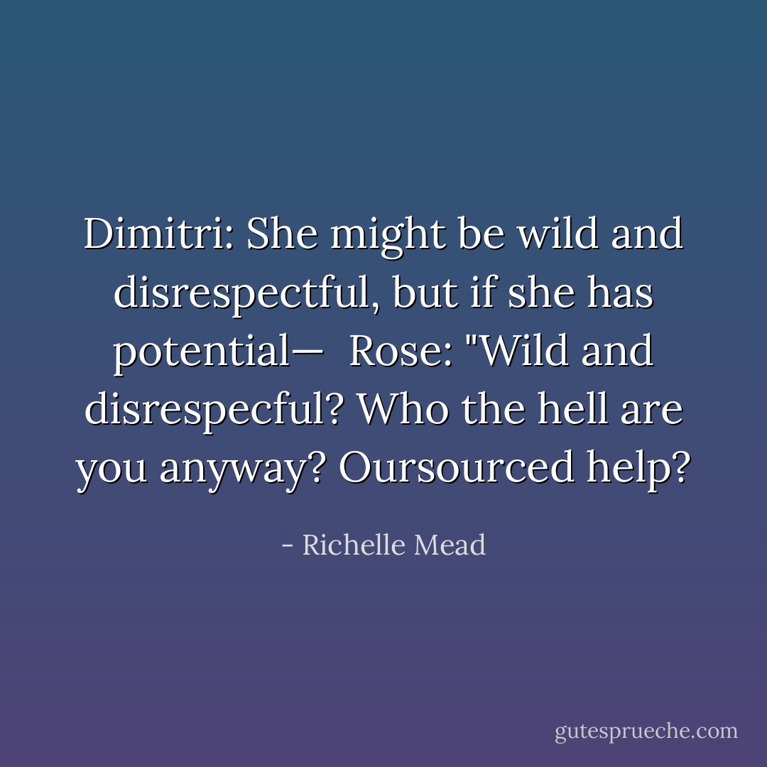 Dimitri: She might be wild and disrespectful, but if she has potential— <br />Rose: "Wild and disrespecful? Who the hell are you anyway? Oursourced help? - Richelle Mead