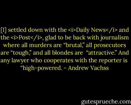 [I] settled down with the <i>Daily News</i> and the <i>Post</i>, glad to be back with journalism where all murders are “brutal,” all prosecutors are “tough,” and all blondes are <br />“attractive.” And any lawyer who cooperates with the reporter is <br />“high-powered. - Andrew Vachss