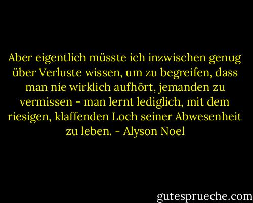 Aber eigentlich müsste ich inzwischen genug über Verluste wissen, um zu begreifen, dass man nie wirklich aufhört, jemanden zu vermissen - man lernt lediglich, mit dem riesigen, klaffenden Loch seiner Abwesenheit zu leben. - Alyson Noel