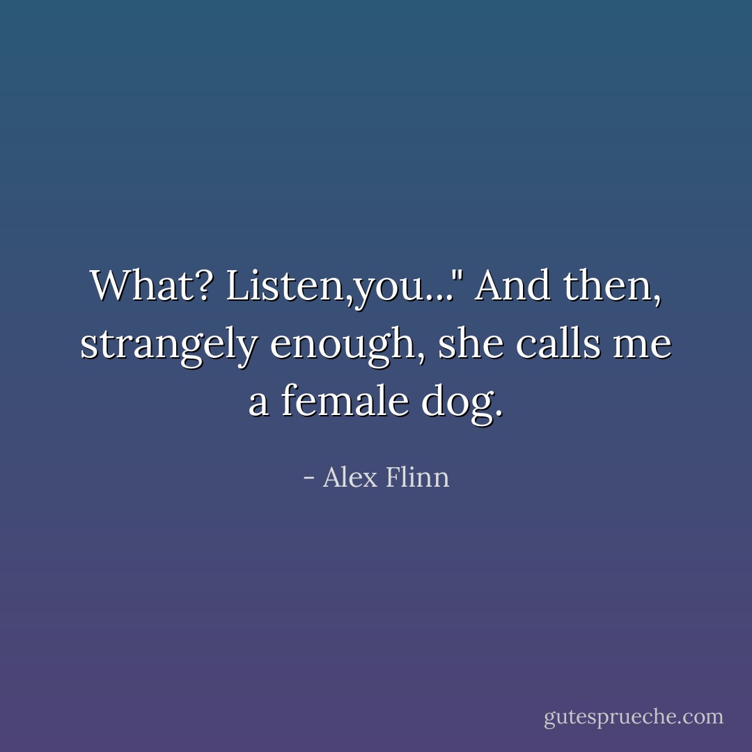What? Listen,you..."<br />And then, strangely enough, she calls me a female dog. - Alex Flinn