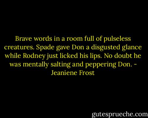 Brave words in a room full of pulseless creatures. Spade gave Don a disgusted glance while Rodney just licked his lips. No doubt he was mentally salting and peppering Don. - Jeaniene Frost