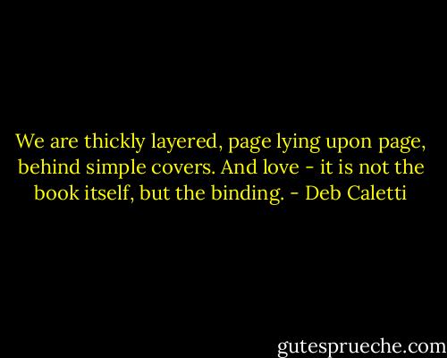 We are thickly layered, page lying upon page, behind simple covers. And love - it is not the book itself, but the binding. - Deb Caletti