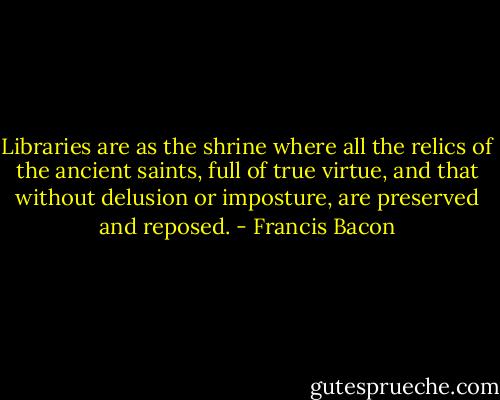 Libraries are as the shrine where all the relics of the ancient saints, full of true virtue, and that without delusion or imposture, are preserved and reposed. - Francis Bacon