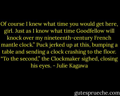 Of course I knew what time you would get here, girl. Just as I know what time Goodfellow will knock over my nineteenth-century French mantle clock.” Puck jerked up at this, bumping a table and sending a clock crashing to the floor. “To the second,” the Clockmaker sighed, closing his eyes. - Julie Kagawa