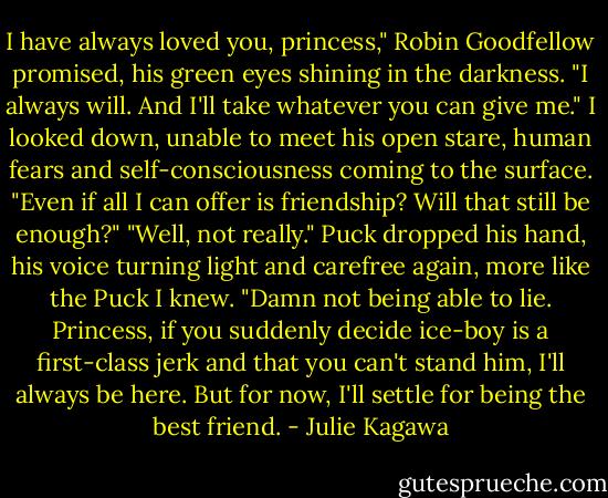 I have always loved you, princess," Robin Goodfellow promised, his green eyes shining in the darkness. "I always will. And I'll take whatever you can give me."<br />I looked down, unable to meet his open stare, human fears and self-consciousness coming to the surface. "Even if all I can offer is friendship? Will that still be enough?"<br />"Well, not really." Puck dropped his hand, his voice turning light and carefree again, more like the Puck I knew. "Damn not being able to lie. Princess, if you suddenly decide ice-boy is a first-class jerk and that you can't stand him, I'll always be here. But for now, I'll settle for being the best friend. - Julie Kagawa