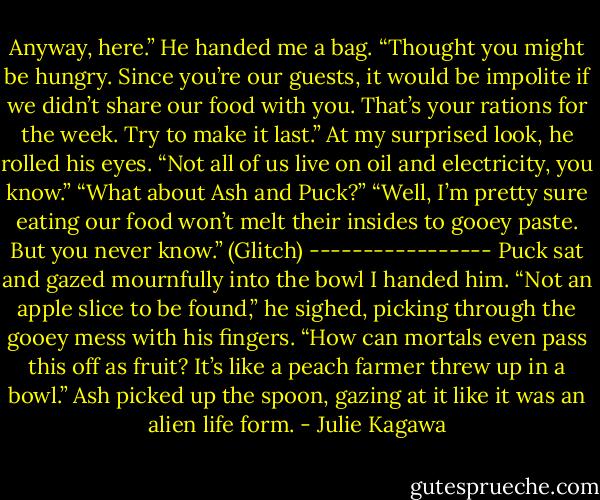 Anyway, here.” He handed me a bag. “Thought you might be hungry. Since you’re our guests, it would be impolite if we didn’t share our food with you. That’s your rations for the week. Try to make it last.” At my surprised look, he rolled his eyes. “Not all of us live on oil and electricity, you know.”<br />“What about Ash and Puck?”<br />“Well, I’m pretty sure eating our food won’t melt their insides to gooey paste. But you never know.” (Glitch)<br />-----------------<br />Puck sat and gazed mournfully into the bowl I handed him. “Not an apple slice to be found,” he sighed, picking through the gooey mess with his fingers. “How can mortals even pass this off as fruit? It’s like a peach farmer threw up in a bowl.”<br />Ash picked up the spoon, gazing at it like it was an alien life form. - Julie Kagawa