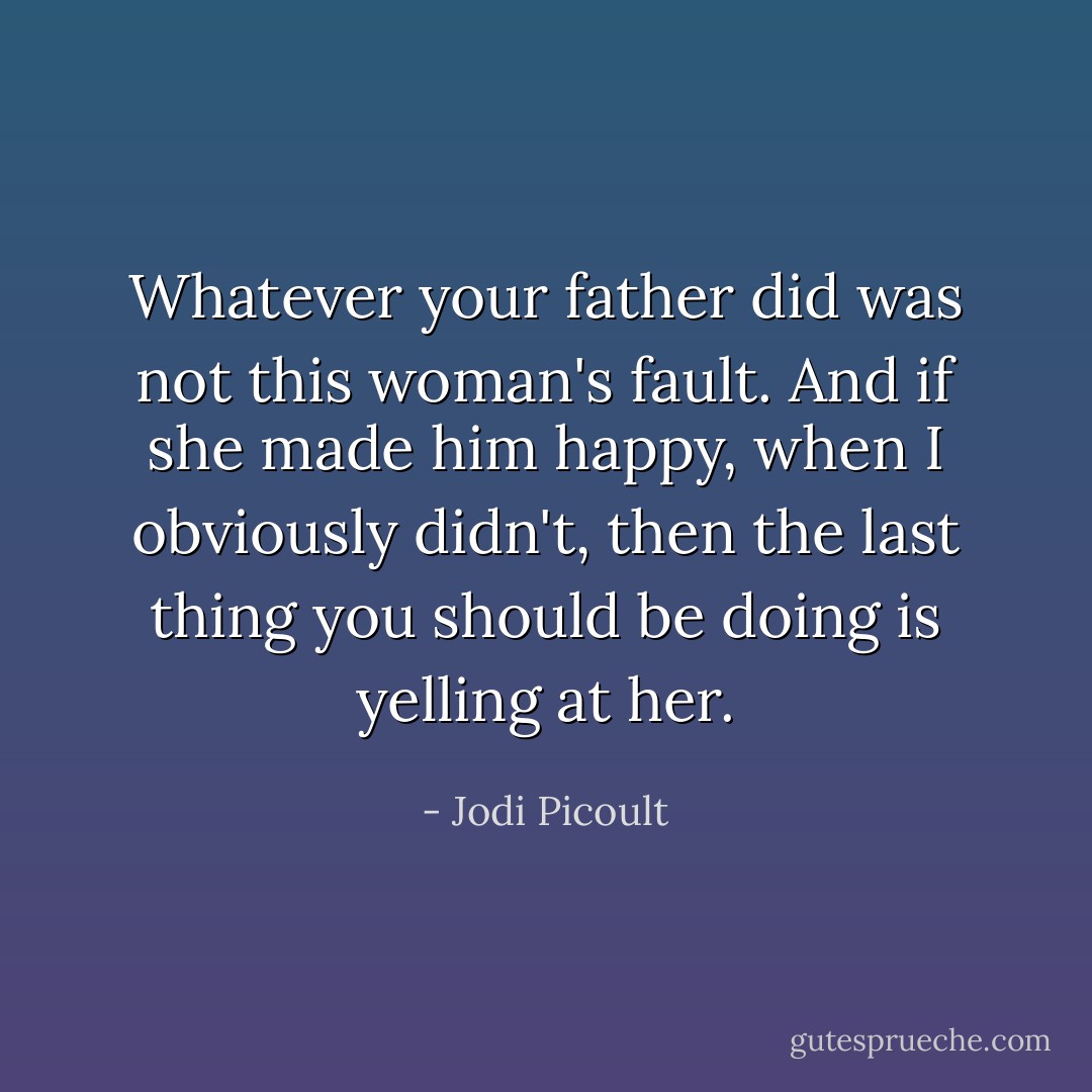 Whatever your father did was not this woman's fault. And if she made him happy, when I obviously didn't, then the last thing you should be doing is yelling at her. - Jodi Picoult