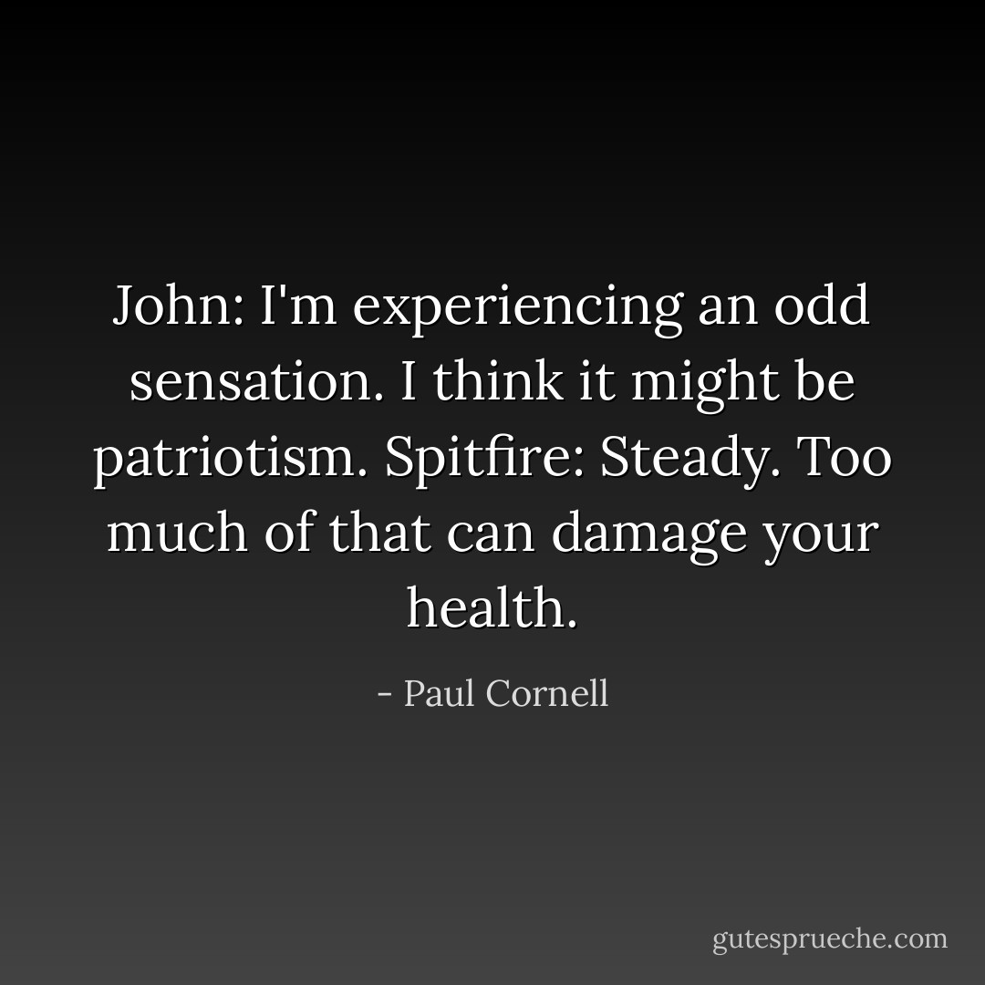 John: I'm experiencing an odd sensation. I think it might be patriotism.<br />Spitfire: Steady. Too much of that can damage your health. - Paul Cornell