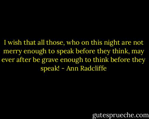 I wish that all those, who on this night are not merry enough to speak before they think, may ever after be grave enough to think before they speak! - Ann Radcliffe