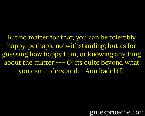 But no matter for that, you can be tolerably happy, perhaps, notwithstanding; but as for guessing how happy I am, or knowing anything about the matter,--- O! its quite beyond what you can understand. - Ann Radcliffe