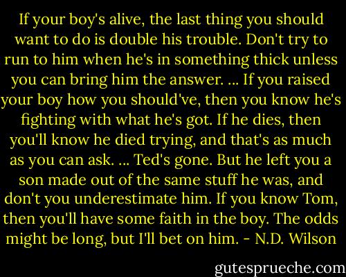 If your boy's alive, the last thing you should want to do is double his trouble. Don't try to run to him when he's in something thick unless you can bring him the answer. ... If you raised your boy how you should've, then you know he's fighting with what he's got. If he dies, then you'll know he died trying, and that's as much as you can ask. ... Ted's gone. But he left you a son made out of the same stuff he was, and don't you underestimate him. If you know Tom, then you'll have some faith in the boy. The odds might be long, but I'll bet on him. - N.D. Wilson