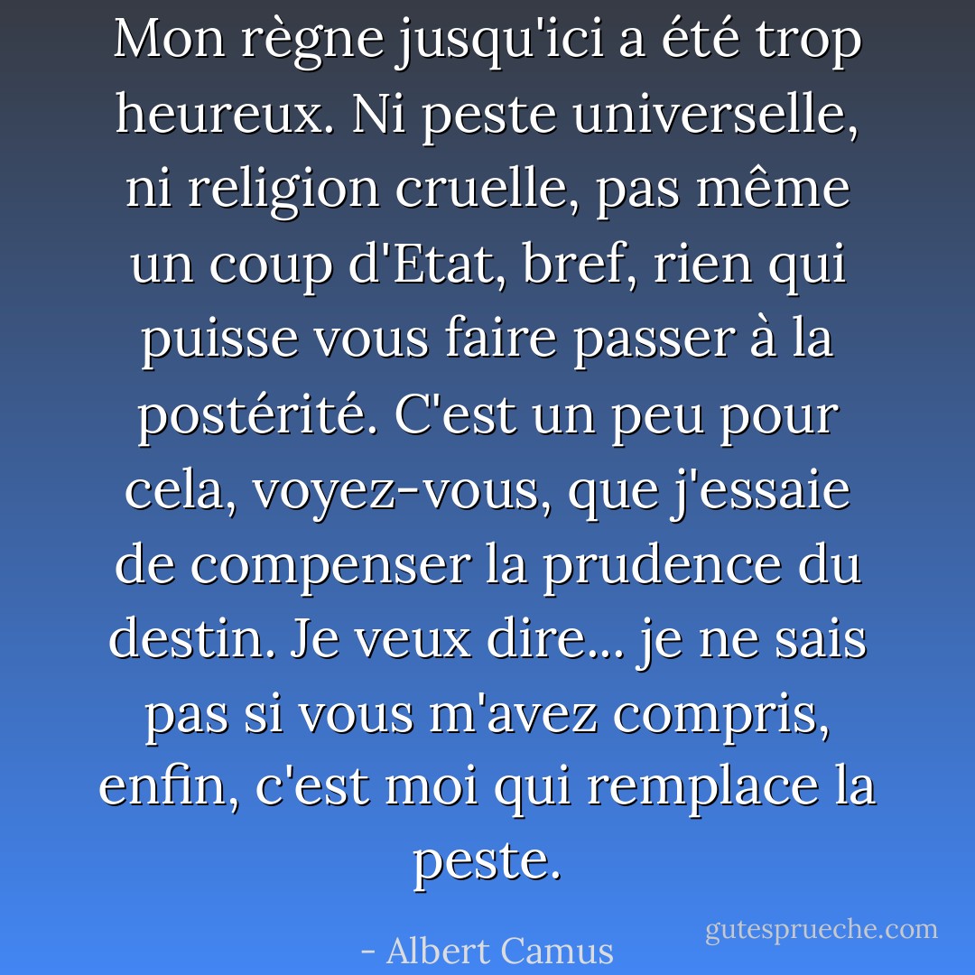 Mon règne jusqu'ici a été trop heureux. Ni peste universelle, ni religion cruelle, pas même un coup d'Etat, bref, rien qui puisse vous faire passer à la postérité. C'est un peu pour cela, voyez-vous, que j'essaie de compenser la prudence du destin. Je veux dire... je ne sais pas si vous m'avez compris, enfin, c'est moi qui remplace la peste. - Albert Camus