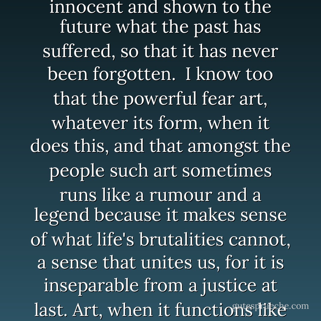 I can't tell you what art does and how it does it, but I know that art has often judged the judges, pleaded revenge to the innocent and shown to the future what the past has suffered, so that it has never been forgotten. <br />I know too that the powerful fear art, whatever its form, when it does this, and that amongst the people such art sometimes runs like a rumour and a legend because it makes sense of what life's brutalities cannot, a sense that unites us, for it is inseparable from a justice at last. Art, when it functions like this, becomes a meeting-place of the invisible, the irreducible, the enduring, guts and honour. - John Berger