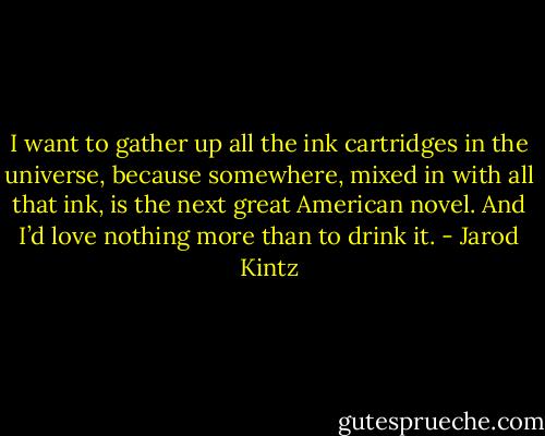 I want to gather up all the ink cartridges in the universe, because somewhere, mixed in with all that ink, is the next great American novel. And I’d love nothing more than to drink it. - Jarod Kintz