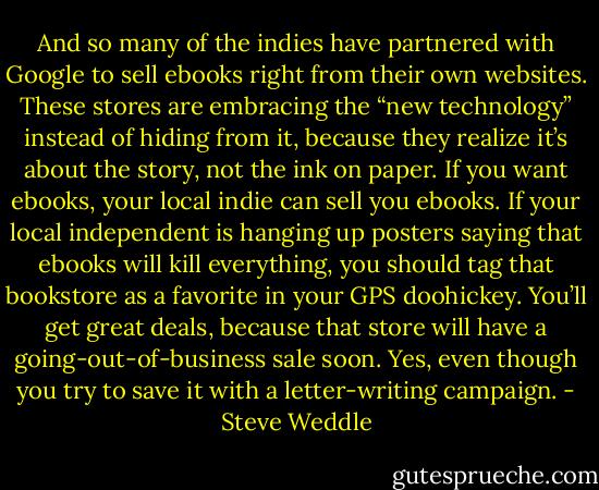 And so many of the indies have partnered with Google to sell ebooks right from their own websites. These stores are embracing the “new technology” instead of hiding from it, because they realize it’s about the story, not the ink on paper. If you want ebooks, your local indie can sell you ebooks. If your local independent is hanging up posters saying that ebooks will kill everything, you should tag that bookstore as a favorite in your GPS doohickey. You’ll get great deals, because that store will have a going-out-of-business sale soon. Yes, even though you try to save it with a letter-writing campaign. - Steve Weddle