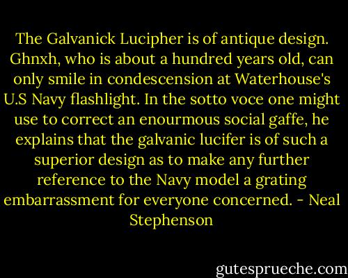 The Galvanick Lucipher is of antique design. Ghnxh, who is about a hundred years old, can only smile in condescension at Waterhouse's U.S Navy flashlight. In the sotto voce one might use to correct an enourmous social gaffe, he explains that the galvanic lucifer is of such a superior design as to make any further reference to the Navy model a grating embarrassment for everyone concerned. - Neal Stephenson