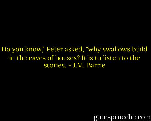 Do you know," Peter asked, "why swallows build in the eaves of houses? It is to listen to the stories. - J.M. Barrie