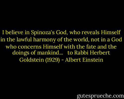 I believe in Spinoza's God, who reveals Himself in the lawful harmony of the world, not in a God who concerns Himself with the fate and the doings of mankind... <br /><br />to Rabbi Herbert Goldstein (1929) - Albert Einstein